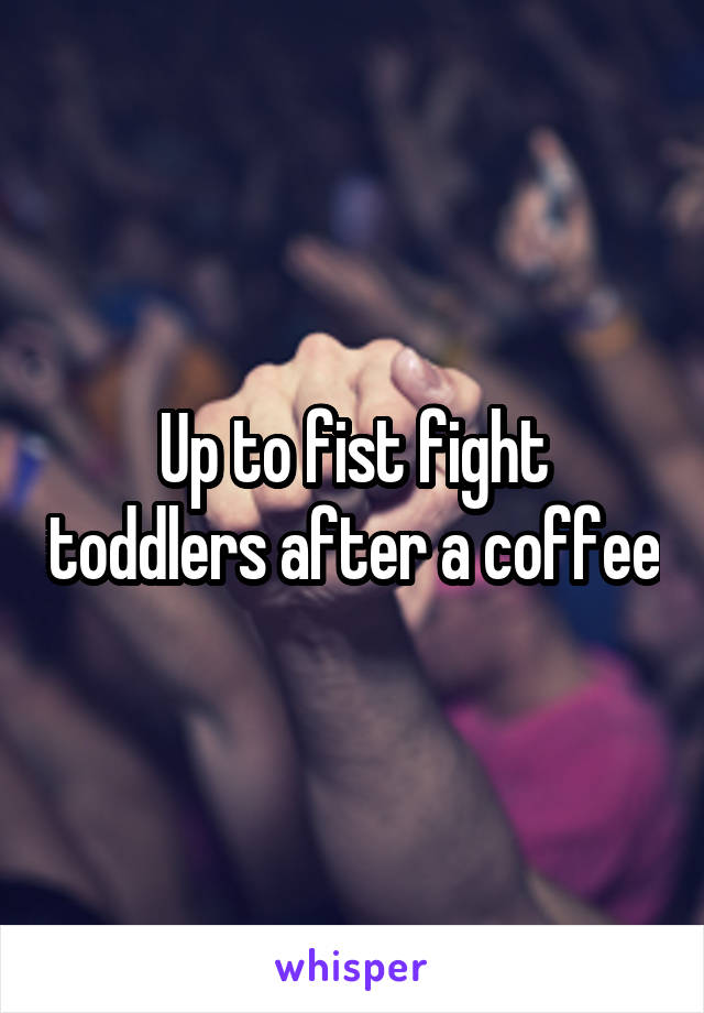 Up to fist fight toddlers after a coffee