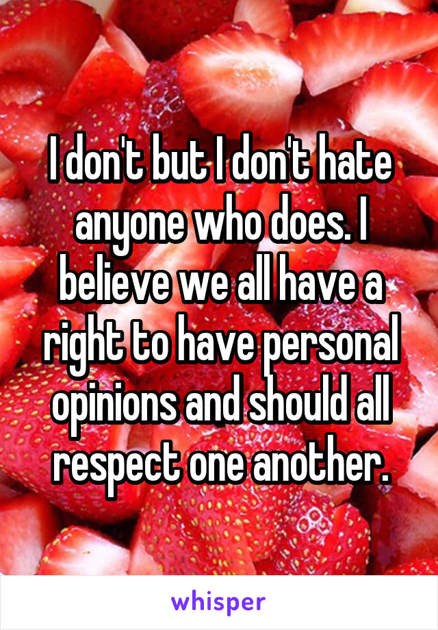 I don't but I don't hate anyone who does. I believe we all have a right to have personal opinions and should all respect one another.