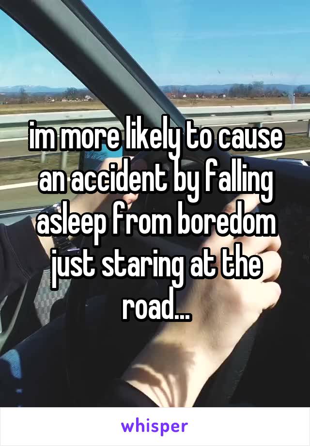 im more likely to cause an accident by falling asleep from boredom just staring at the road...