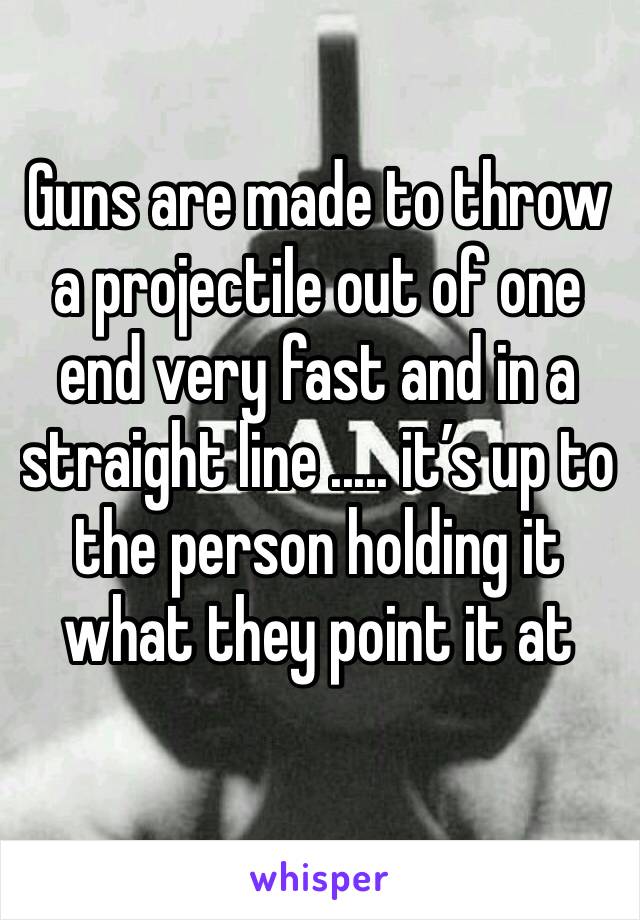 Guns are made to throw a projectile out of one end very fast and in a straight line ..... it’s up to the person holding it what they point it at 