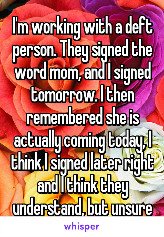 I'm working with a deft person. They signed the word mom, and I signed tomorrow. I then remembered she is actually coming today, I think I signed later right and I think they understand, but unsure