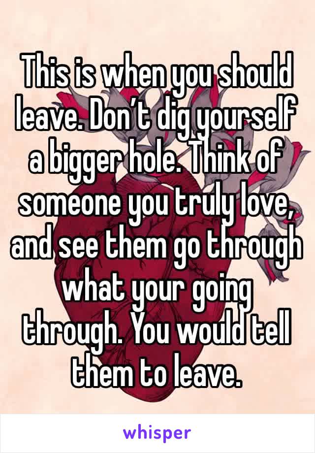 This is when you should leave. Don’t dig yourself a bigger hole. Think of someone you truly love, and see them go through what your going through. You would tell them to leave. 