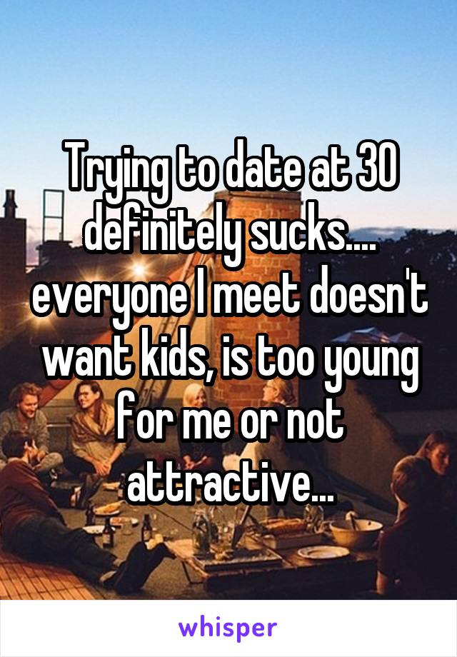 Trying to date at 30 definitely sucks.... everyone I meet doesn't want kids, is too young for me or not attractive...