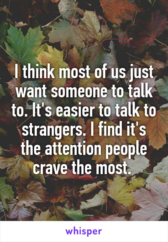 I think most of us just want someone to talk to. It's easier to talk to strangers. I find it's the attention people crave the most. 