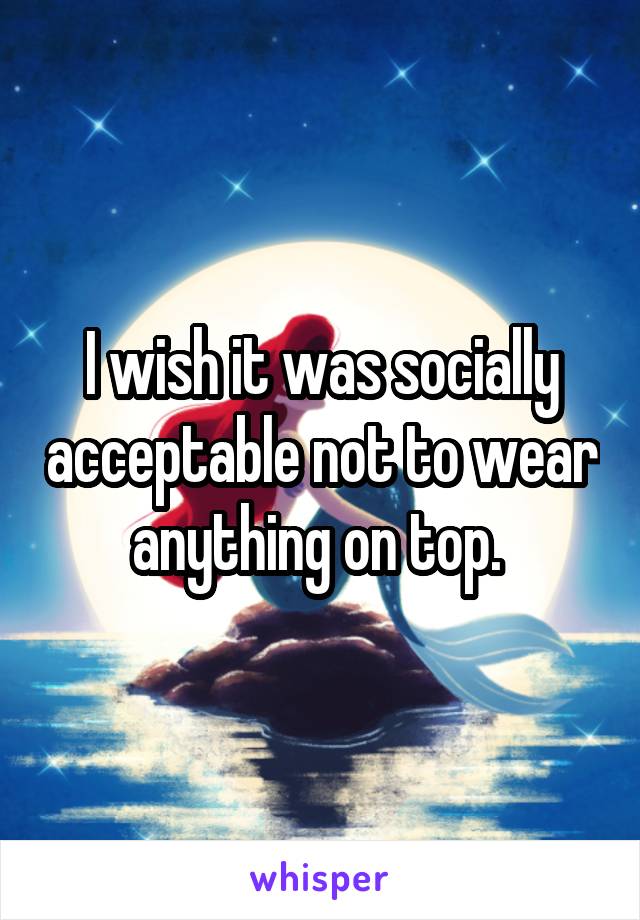 I wish it was socially acceptable not to wear anything on top. 