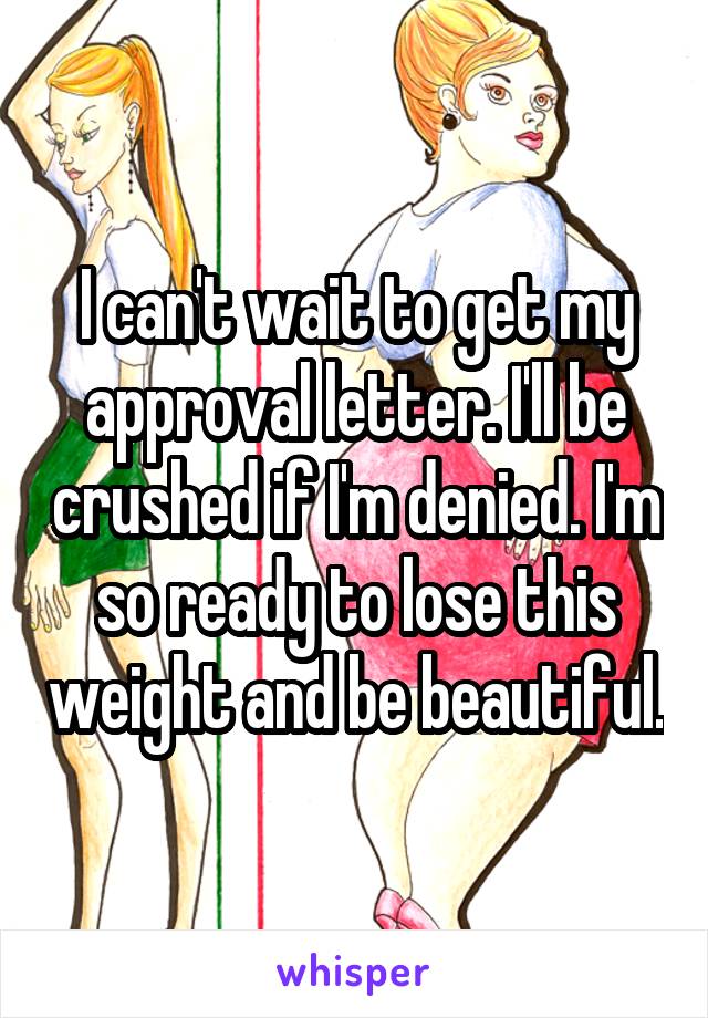 I can't wait to get my approval letter. I'll be crushed if I'm denied. I'm so ready to lose this weight and be beautiful.