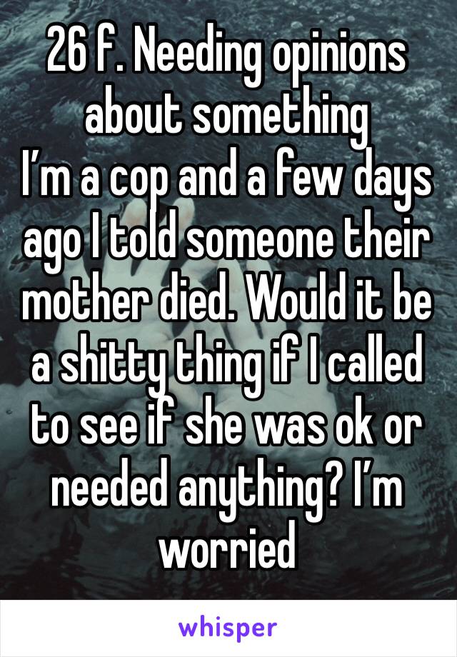 26 f. Needing opinions about something 
I’m a cop and a few days ago I told someone their mother died. Would it be a shitty thing if I called to see if she was ok or needed anything? I’m worried 