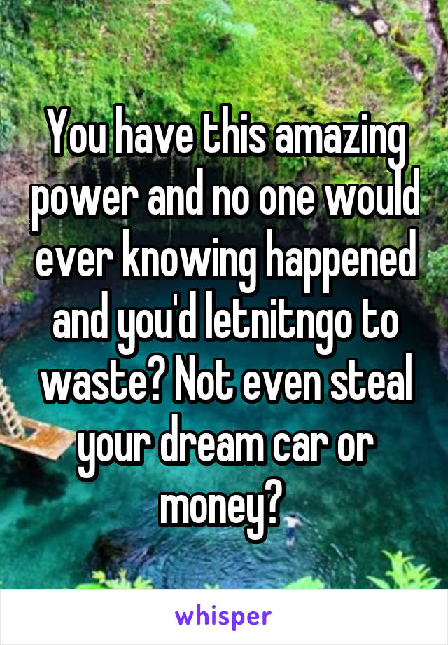 You have this amazing power and no one would ever knowing happened and you'd letnitngo to waste? Not even steal your dream car or money? 