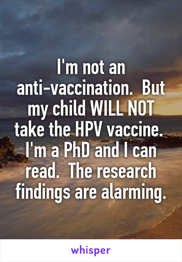 I'm not an anti-vaccination.  But my child WILL NOT take the HPV vaccine.  I'm a PhD and I can read.  The research findings are alarming.
