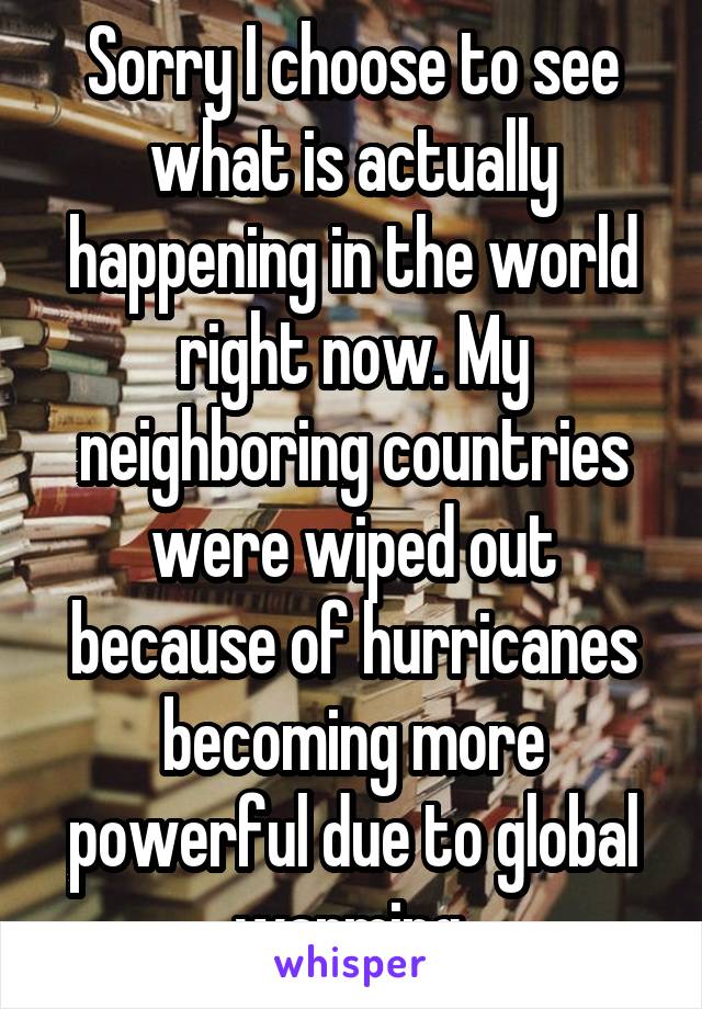 Sorry I choose to see what is actually happening in the world right now. My neighboring countries were wiped out because of hurricanes becoming more powerful due to global warming.