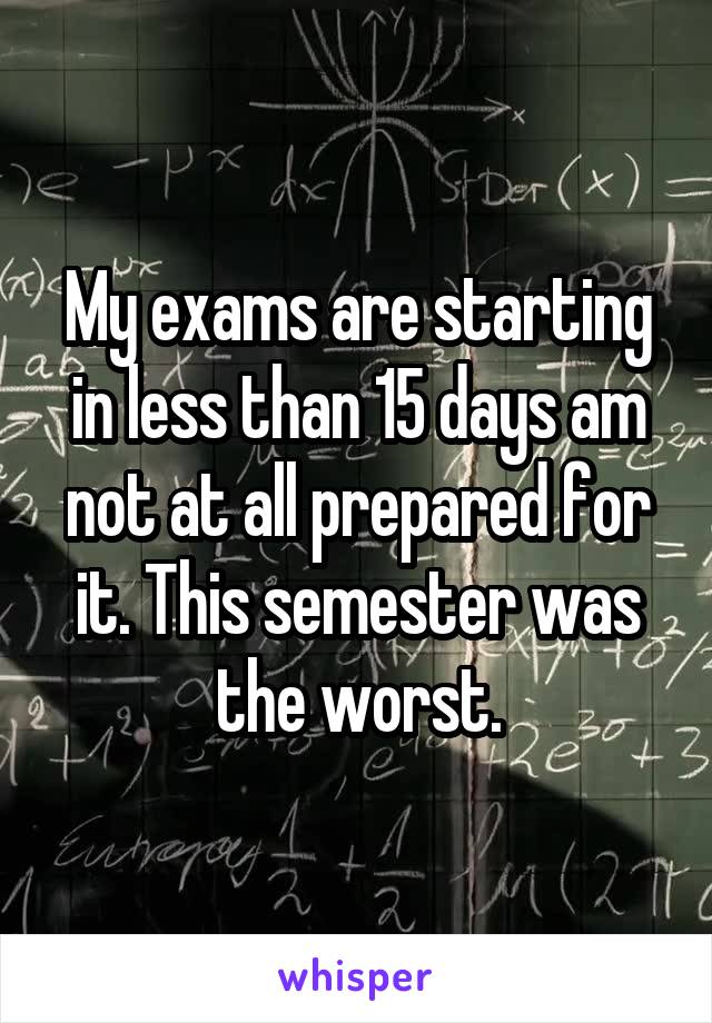 My exams are starting in less than 15 days am not at all prepared for it. This semester was the worst.