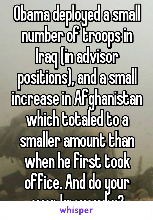 Obama deployed a small number of troops in Iraq (in advisor positions), and a small increase in Afghanistan which totaled to a smaller amount than when he first took office. And do your even know why?