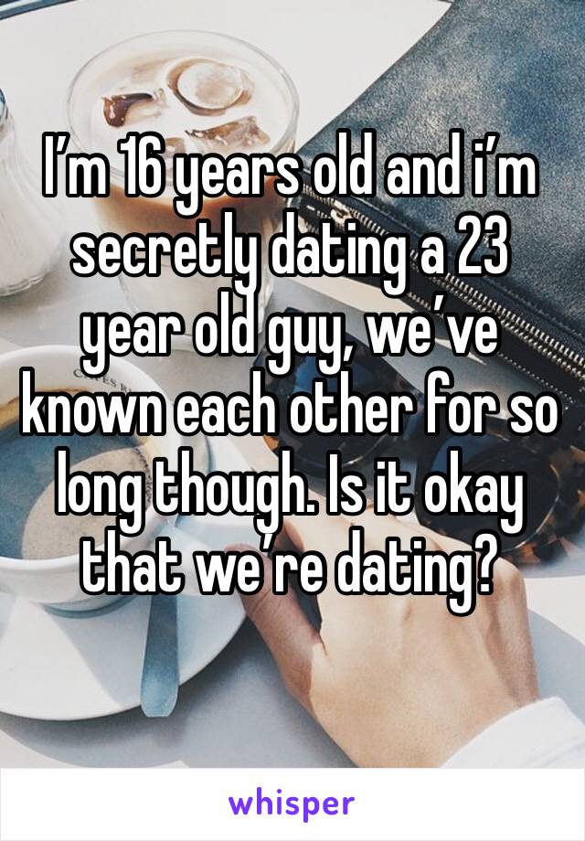 I’m 16 years old and i’m secretly dating a 23 year old guy, we’ve known each other for so long though. Is it okay that we’re dating?