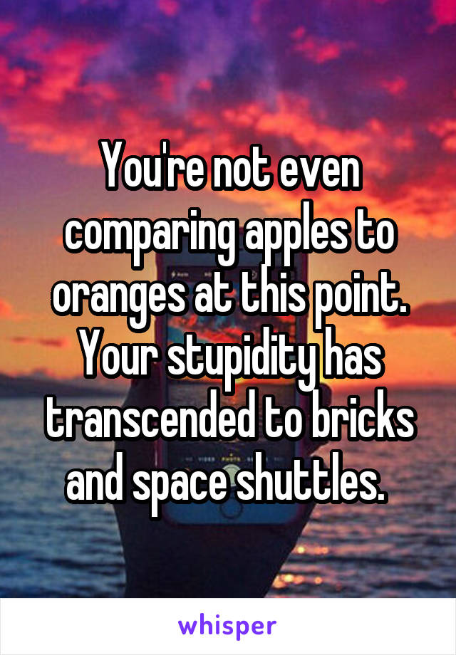 You're not even comparing apples to oranges at this point. Your stupidity has transcended to bricks and space shuttles. 