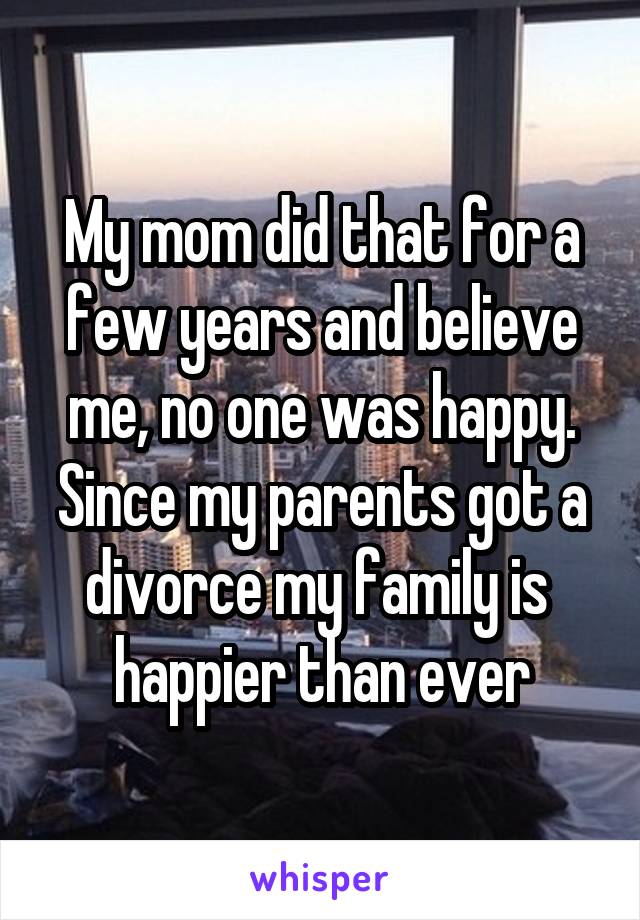 My mom did that for a few years and believe me, no one was happy. Since my parents got a divorce my family is 
happier than ever