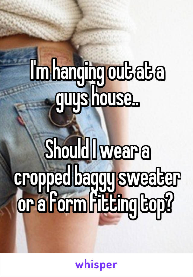 I'm hanging out at a guys house..

Should I wear a cropped baggy sweater or a form fitting top? 