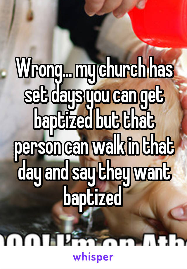 Wrong... my church has set days you can get baptized but that person can walk in that day and say they want baptized 
