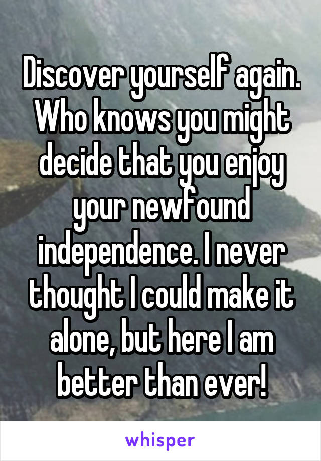 Discover yourself again. Who knows you might decide that you enjoy your newfound independence. I never thought I could make it alone, but here I am better than ever!