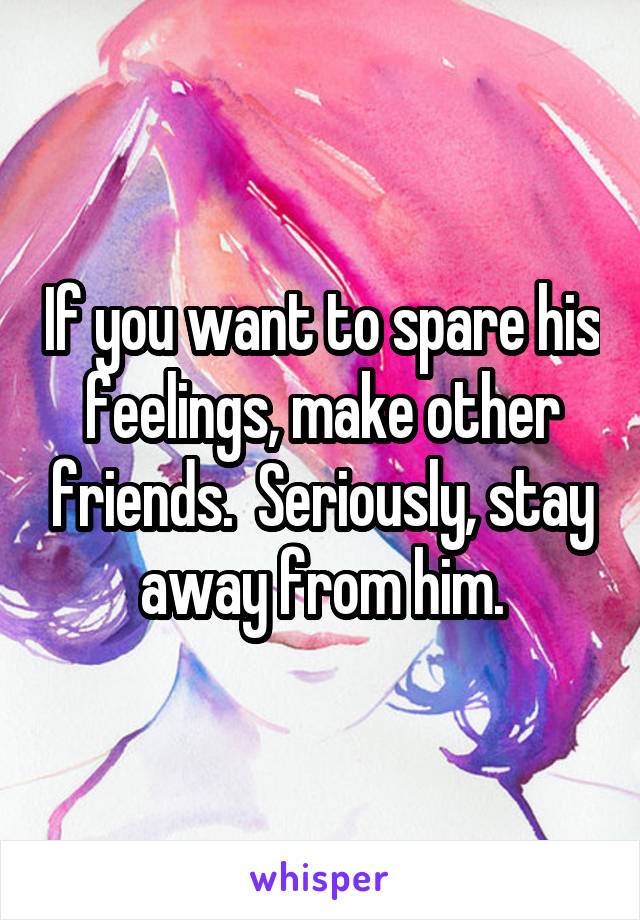 If you want to spare his feelings, make other friends.  Seriously, stay away from him.