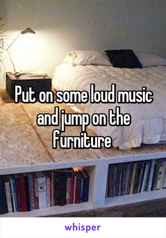 Put on some loud music and jump on the furniture 