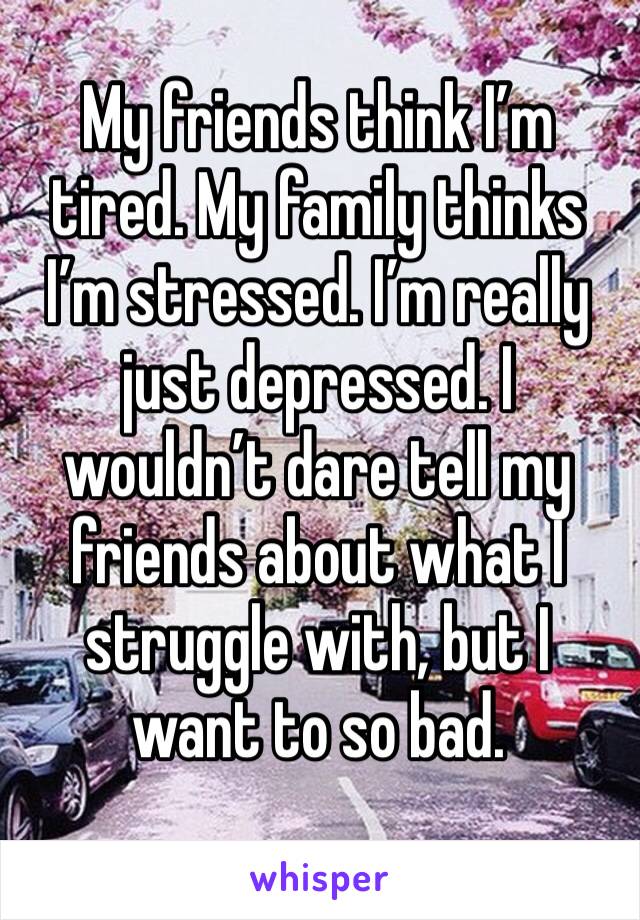 My friends think I’m tired. My family thinks I’m stressed. I’m really just depressed. I wouldn’t dare tell my friends about what I struggle with, but I want to so bad. 