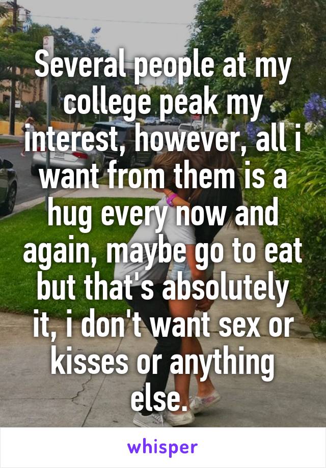 Several people at my college peak my interest, however, all i want from them is a hug every now and again, maybe go to eat but that's absolutely it, i don't want sex or kisses or anything else. 