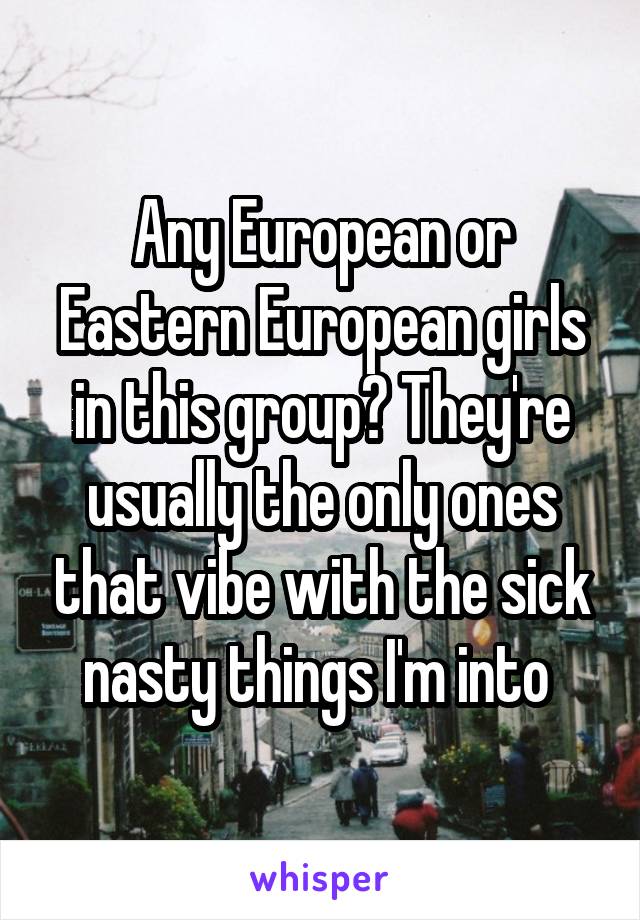 Any European or Eastern European girls in this group? They're usually the only ones that vibe with the sick nasty things I'm into 