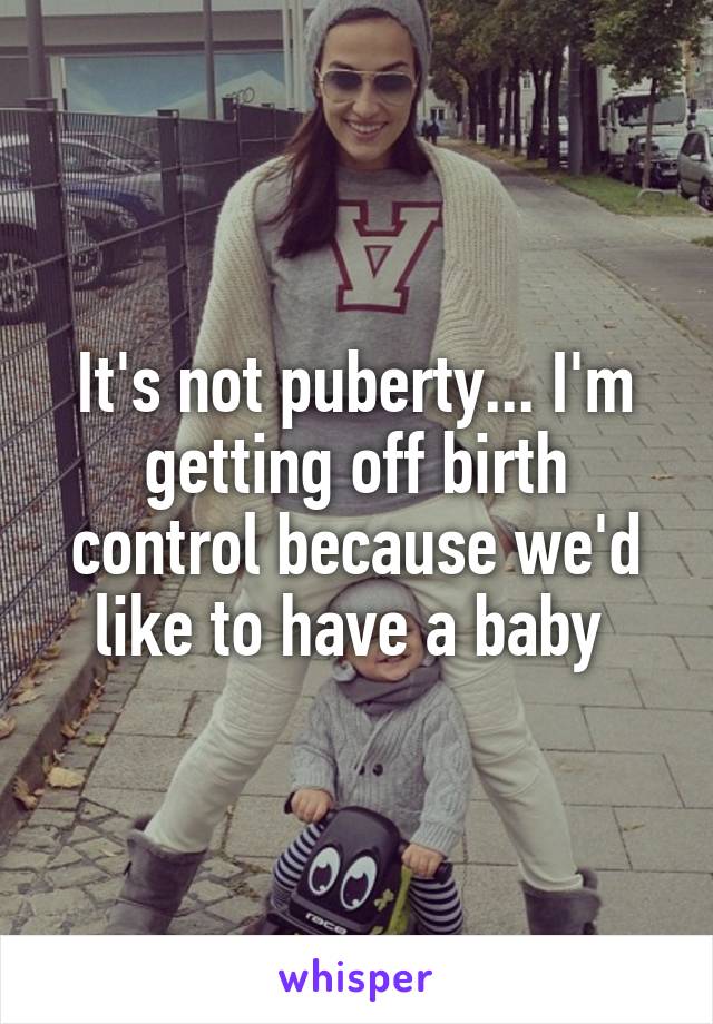 It's not puberty... I'm getting off birth control because we'd like to have a baby 