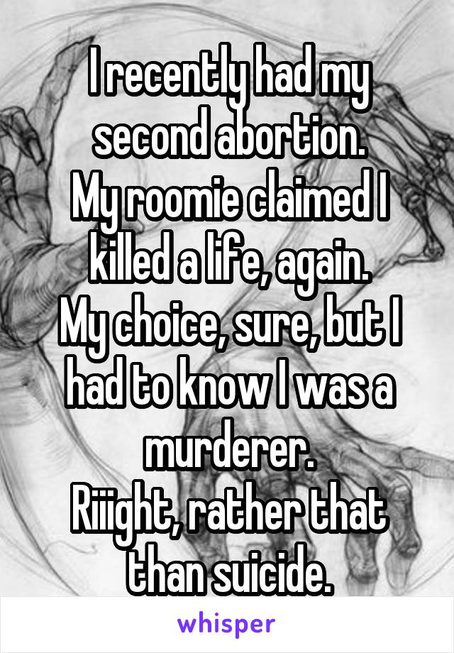 I recently had my second abortion.
My roomie claimed I killed a life, again.
My choice, sure, but I had to know I was a murderer.
Riiight, rather that than suicide.