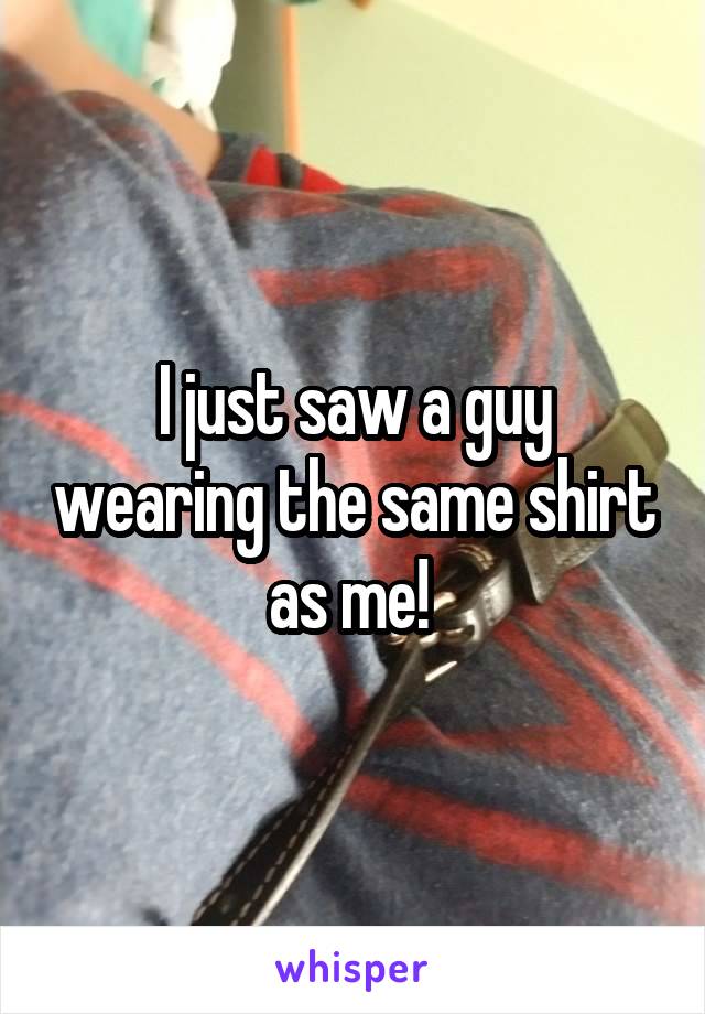 I just saw a guy wearing the same shirt as me! 