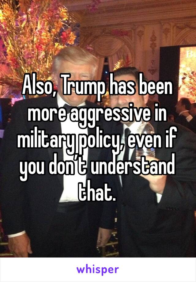 Also, Trump has been more aggressive in military policy, even if you don’t understand that. 