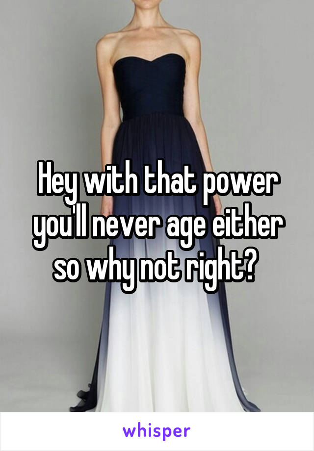Hey with that power you'll never age either so why not right? 