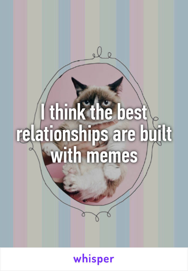I think the best relationships are built with memes