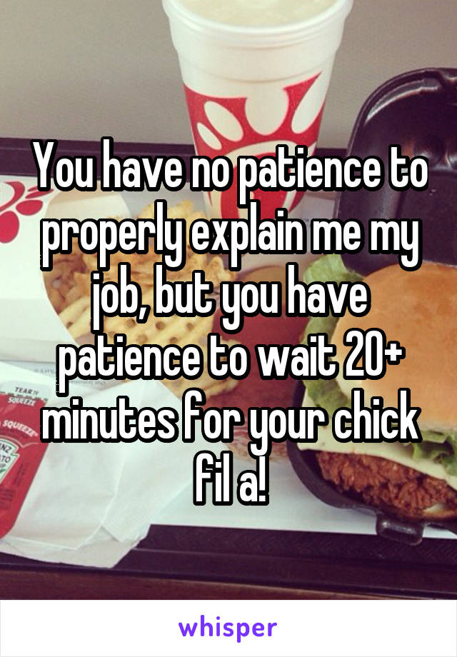 You have no patience to properly explain me my job, but you have patience to wait 20+ minutes for your chick fil a!