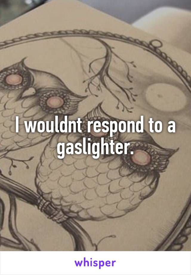 I wouldnt respond to a gaslighter.