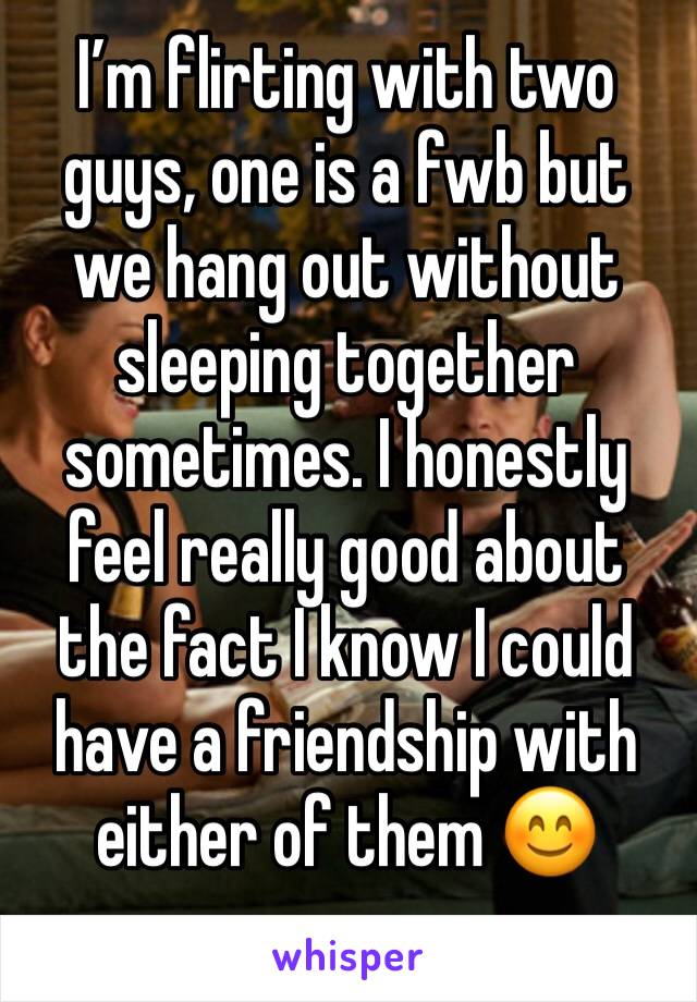 I’m flirting with two guys, one is a fwb but we hang out without sleeping together sometimes. I honestly feel really good about the fact I know I could have a friendship with either of them 😊