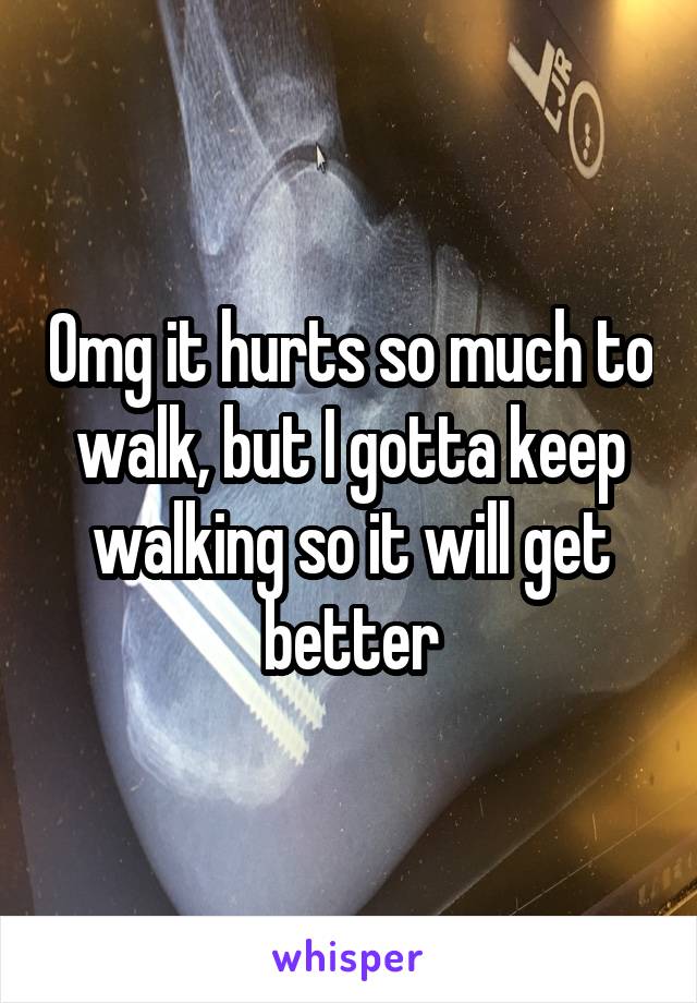 Omg it hurts so much to walk, but I gotta keep walking so it will get better