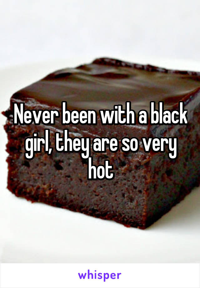 Never been with a black girl, they are so very hot