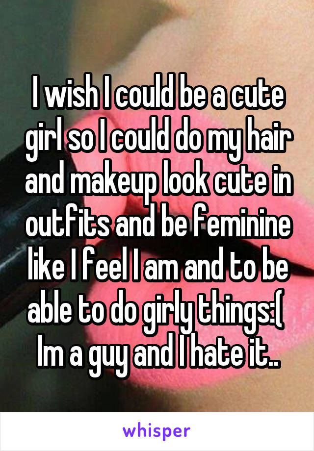 I wish I could be a cute girl so I could do my hair and makeup look cute in outfits and be feminine like I feel I am and to be able to do girly things:( 
Im a guy and I hate it..