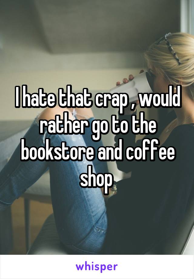 I hate that crap , would rather go to the bookstore and coffee shop 