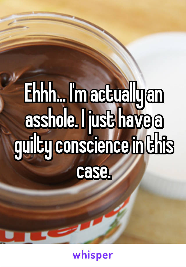 Ehhh... I'm actually an asshole. I just have a guilty conscience in this case.