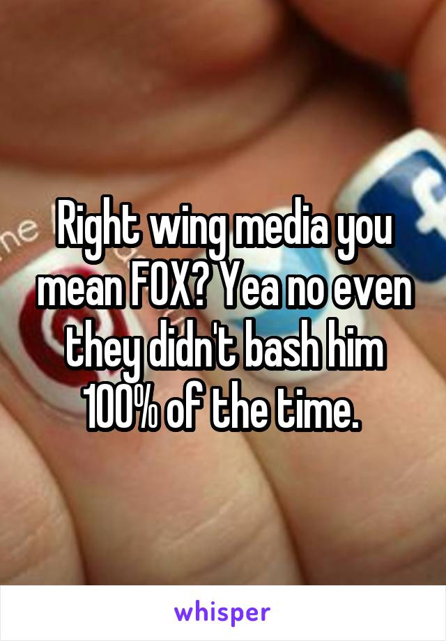 Right wing media you mean FOX? Yea no even they didn't bash him 100% of the time. 