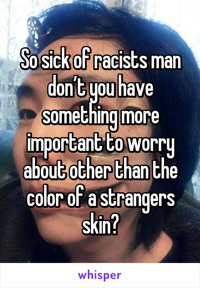So sick of racists man don’t you have something more important to worry about other than the color of a strangers skin?