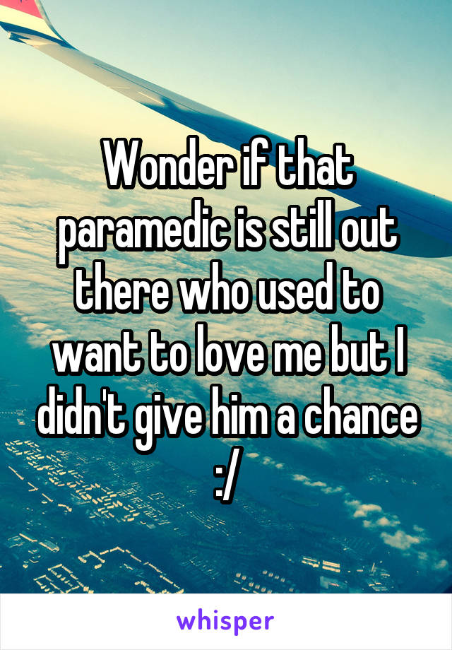 Wonder if that paramedic is still out there who used to want to love me but I didn't give him a chance :/