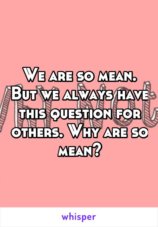 We are so mean. But we always have this question for others. Why are so mean?