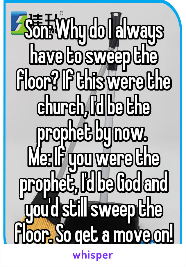 Son: Why do I always have to sweep the floor? If this were the church, I'd be the prophet by now. 
Me: If you were the prophet, I'd be God and you'd still sweep the floor. So get a move on!