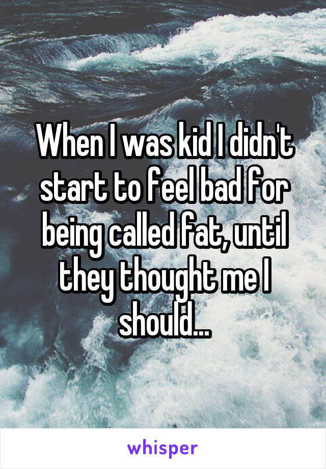 When I was kid I didn't start to feel bad for being called fat, until they thought me I should...