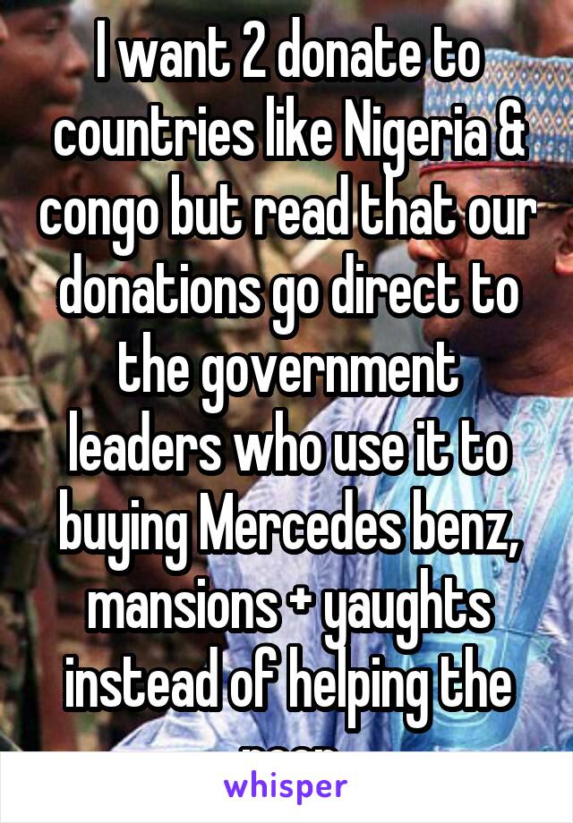 I want 2 donate to countries like Nigeria & congo but read that our donations go direct to the government leaders who use it to buying Mercedes benz, mansions + yaughts instead of helping the poor