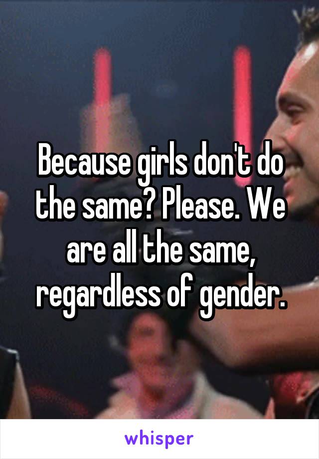 Because girls don't do the same? Please. We are all the same, regardless of gender.
