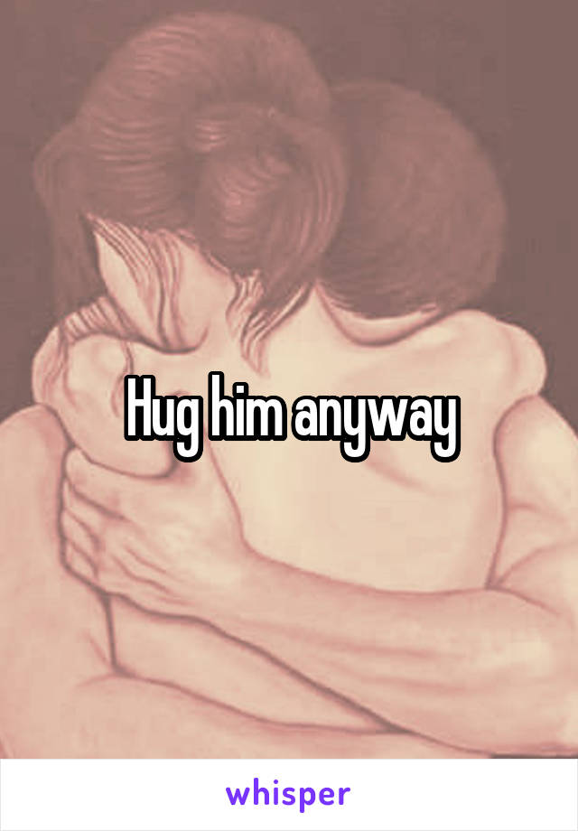 Hug him anyway